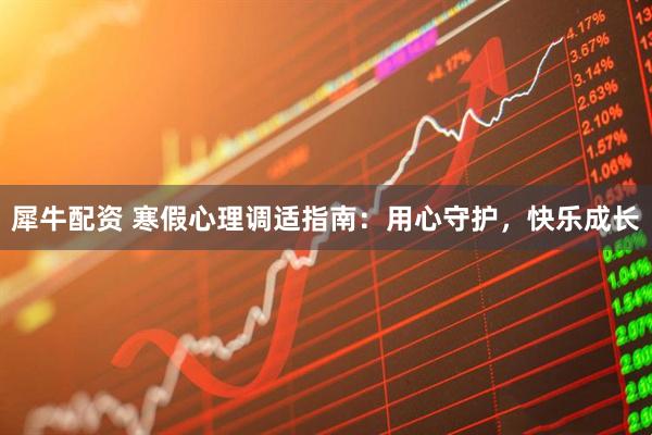 犀牛配资 寒假心理调适指南：用心守护，快乐成长