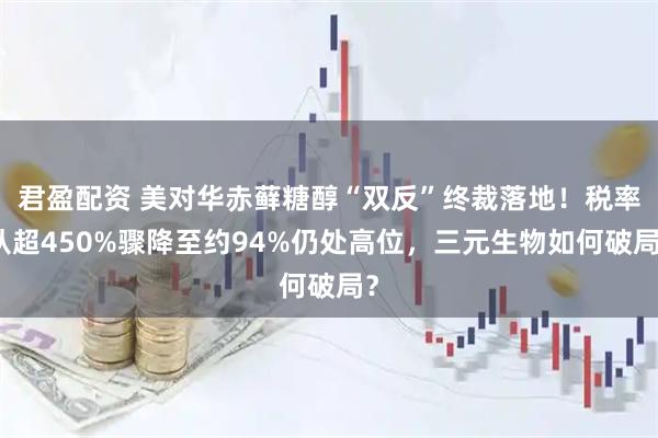 君盈配资 美对华赤藓糖醇“双反”终裁落地！税率从超450%骤降至约94%仍处高位，三元生物如何破局？