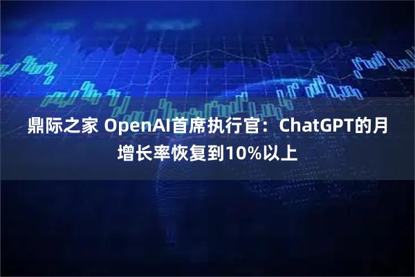 鼎际之家 OpenAI首席执行官：ChatGPT的月增长率恢复到10%以上