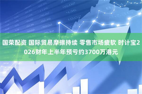 国荣配资 国际贸易摩擦持续 零售市场疲软 时计宝2026财年上半年预亏约3700万港元
