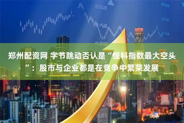郑州配资网 字节跳动否认是“恒科指数最大空头”：股市与企业都是在竞争中繁荣发展