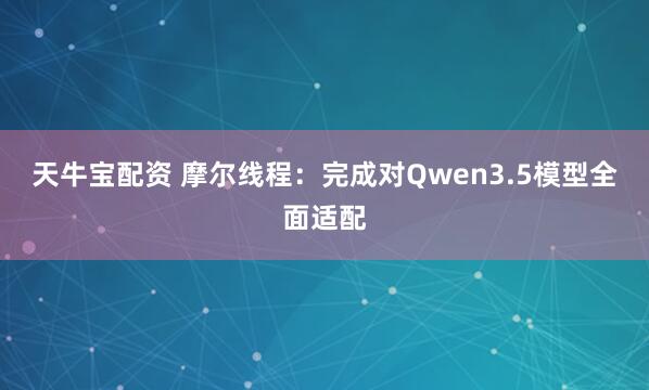 天牛宝配资 摩尔线程：完成对Qwen3.5模型全面适配