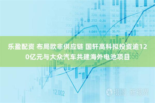 乐盈配资 布局欧非供应链 国轩高科拟投资逾120亿元与大众汽车共建海外电池项目