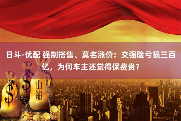 日斗-优配 强制搭售、莫名涨价：交强险亏损三百亿，为何车主还觉得保费贵？