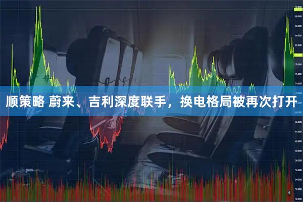 顺策略 蔚来、吉利深度联手，换电格局被再次打开