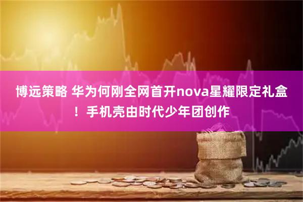 博远策略 华为何刚全网首开nova星耀限定礼盒！手机壳由时代少年团创作