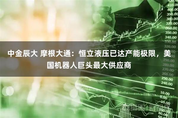 中金辰大 摩根大通：恒立液压已达产能极限，美国机器人巨头最大供应商