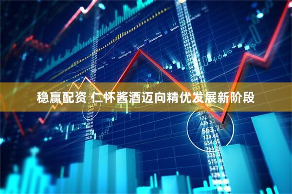 稳赢配资 仁怀酱酒迈向精优发展新阶段