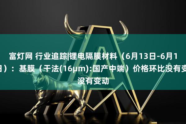 富灯网 行业追踪|锂电隔膜材料（6月13日-6月19日）：基膜（干法(16μm):国产中端）价格环比没有变动