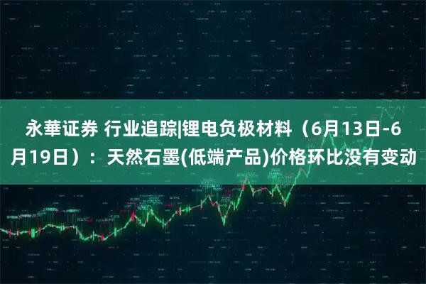 永華证券 行业追踪|锂电负极材料（6月13日-6月19日）：天然石墨(低端产品)价格环比没有变动