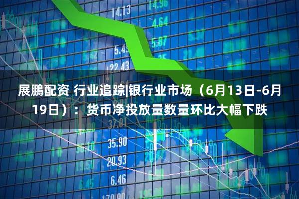 展鵬配资 行业追踪|银行业市场（6月13日-6月19日）：货币净投放量数量环比大幅下跌