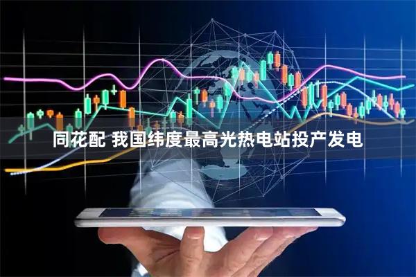 同花配 我国纬度最高光热电站投产发电