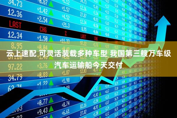 云上速配 可灵活装载多种车型 我国第三艘万车级汽车运输船今天交付