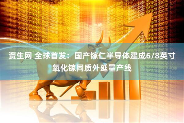 资生网 全球首发：国产镓仁半导体建成6/8英寸氧化镓同质外延量产线