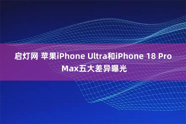 启灯网 苹果iPhone Ultra和iPhone 18 Pro Max五大差异曝光