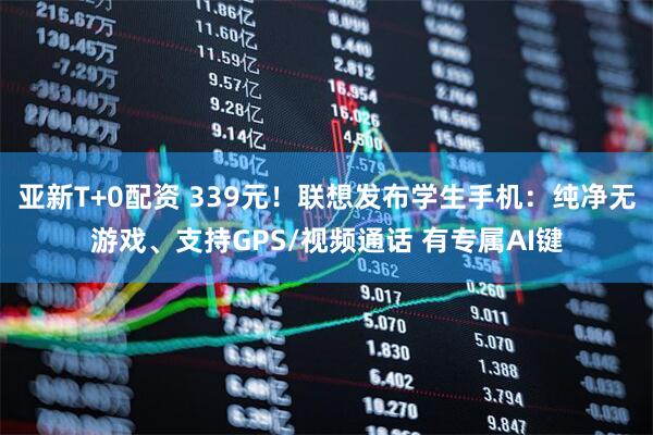 亚新T+0配资 339元！联想发布学生手机：纯净无游戏、支持GPS/视频通话 有专属AI键