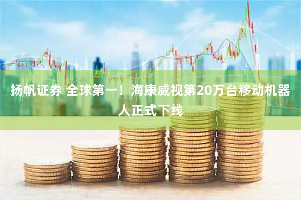 扬帆证券 全球第一！海康威视第20万台移动机器人正式下线