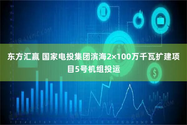 东方汇赢 国家电投集团滨海2×100万千瓦扩建项目5号机组投运
