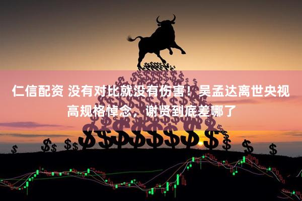 仁信配资 没有对比就没有伤害！吴孟达离世央视高规格悼念，谢贤到底差哪了