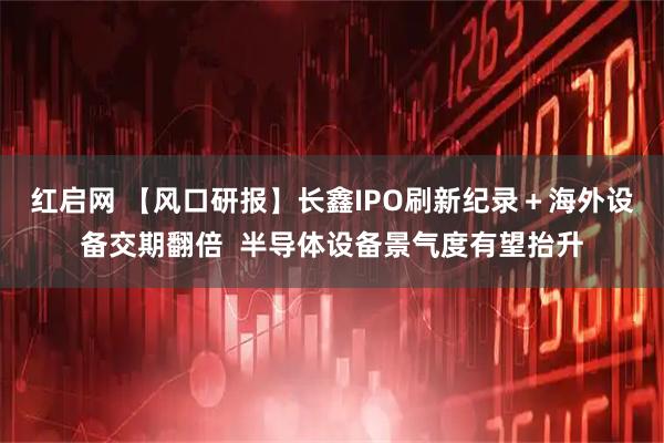 红启网 【风口研报】长鑫IPO刷新纪录＋海外设备交期翻倍  半导体设备景气度有望抬升