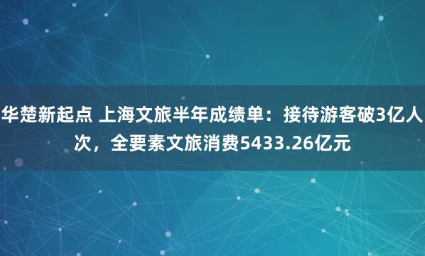 华楚新起点 上海文旅半年成绩单：接待游客破3亿人次，全要素文旅消费5433.26亿元