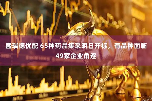 盛瑞德优配 65种药品集采明日开标，有品种面临49家企业角逐