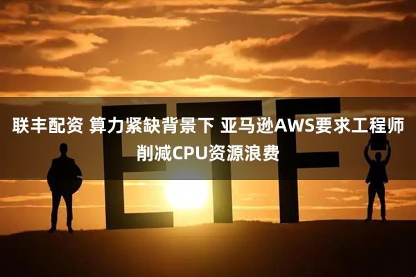 联丰配资 算力紧缺背景下 亚马逊AWS要求工程师削减CPU资源浪费